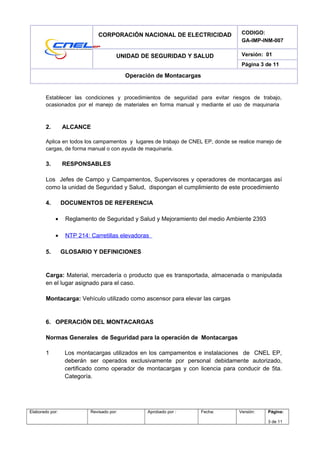 CORPORACIÓN NACIONAL DE ELECTRICIDAD CODIGO:
GA-IMP-INM-007
UNIDAD DE SEGURIDAD Y SALUD Versión: 01
Página 3 de 11
Operación de Montacargas
Establecer las condiciones y procedimientos de seguridad para evitar riesgos de trabajo,
ocasionados por el manejo de materiales en forma manual y mediante el uso de maquinaria
2. ALCANCE
Aplica en todos los campamentos y lugares de trabajo de CNEL EP, donde se realice manejo de
cargas, de forma manual o con ayuda de maquinaria.
3. RESPONSABLES
Los Jefes de Campo y Campamentos, Supervisores y operadores de montacargas así
como la unidad de Seguridad y Salud, dispongan el cumplimiento de este procedimiento
4. DOCUMENTOS DE REFERENCIA
• Reglamento de Seguridad y Salud y Mejoramiento del medio Ambiente 2393
• NTP 214: Carretillas elevadoras
5. GLOSARIO Y DEFINICIONES
Carga: Material, mercadería o producto que es transportada, almacenada o manipulada
en el lugar asignado para el caso.
Montacarga: Vehículo utilizado como ascensor para elevar las cargas
6. OPERACIÓN DEL MONTACARGAS
Normas Generales de Seguridad para la operación de Montacargas
1 Los montacargas utilizados en los campamentos e instalaciones de CNEL EP,
deberán ser operados exclusivamente por personal debidamente autorizado,
certificado como operador de montacargas y con licencia para conducir de 5ta.
Categoría.
Elaborado por: Revisado por: Aprobado por : Fecha: Versión: Página:
3 de 11
 