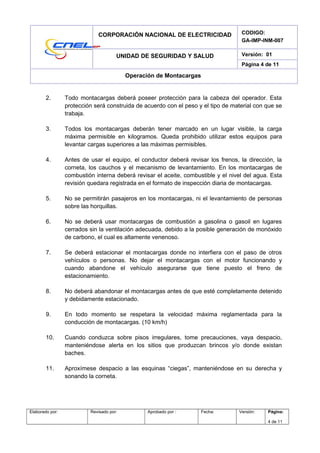 CORPORACIÓN NACIONAL DE ELECTRICIDAD CODIGO:
GA-IMP-INM-007
UNIDAD DE SEGURIDAD Y SALUD Versión: 01
Página 4 de 11
Operación de Montacargas
2. Todo montacargas deberá poseer protección para la cabeza del operador. Esta
protección será construida de acuerdo con el peso y el tipo de material con que se
trabaja.
3. Todos los montacargas deberán tener marcado en un lugar visible, la carga
máxima permisible en kilogramos. Queda prohibido utilizar estos equipos para
levantar cargas superiores a las máximas permisibles.
4. Antes de usar el equipo, el conductor deberá revisar los frenos, la dirección, la
corneta, los cauchos y el mecanismo de levantamiento. En los montacargas de
combustión interna deberá revisar el aceite, combustible y el nivel del agua. Esta
revisión quedara registrada en el formato de inspección diaria de montacargas.
5. No se permitirán pasajeros en los montacargas, ni el levantamiento de personas
sobre las horquillas.
6. No se deberá usar montacargas de combustión a gasolina o gasoil en lugares
cerrados sin la ventilación adecuada, debido a la posible generación de monóxido
de carbono, el cual es altamente venenoso.
7. Se deberá estacionar el montacargas donde no interfiera con el paso de otros
vehículos o personas. No dejar el montacargas con el motor funcionando y
cuando abandone el vehículo asegurarse que tiene puesto el freno de
estacionamiento.
8. No deberá abandonar el montacargas antes de que esté completamente detenido
y debidamente estacionado.
9. En todo momento se respetara la velocidad máxima reglamentada para la
conducción de montacargas. (10 km/h)
10. Cuando conduzca sobre pisos irregulares, tome precauciones, vaya despacio,
manteniéndose alerta en los sitios que produzcan brincos y/o donde existan
baches.
11. Aproxímese despacio a las esquinas “ciegas”, manteniéndose en su derecha y
sonando la corneta.
Elaborado por: Revisado por: Aprobado por : Fecha: Versión: Página:
4 de 11
 
