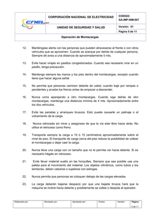 CORPORACIÓN NACIONAL DE ELECTRICIDAD CODIGO:
GA-IMP-INM-007
UNIDAD DE SEGURIDAD Y SALUD Versión: 01
Página 5 de 11
Operación de Montacargas
12. Manténgase alerta con las personas que pueden atravesarse al frente o con otros
vehículos que se aproximen. Cuando se acerque por detrás de cualquier persona,
Siempre dé aviso a una distancia de aproximadamente 5 mts.
13. Evite hacer virajes en pasillos congestionados. Cuando sea necesario virar en un
pasillo, tenga precaución.
14. Mantenga siempre las manos y los pies dentro del montacargas, excepto cuando
tiene que hacer alguna señal.
15. No permita que personas caminen delante de usted, cuando baje por rampas o
pendientes y pruebe los frenos antes de empezar a descender.
16. Nunca corra aparejando a otro montacargas. Cuando siga detrás de otro
montacargas, mantenga una distancia mínima de 4 mts. Aproximadamente entre
los dos vehículos.
17. Evite las paradas y arranques bruscos. Esto puede causarle un patinaje o el
volcamiento de la carga.
18. Nunca retroceda sin mirar y asegúrese de que la vía este libre hacia atrás. No
utilice el retroceso como freno.
19. Transporte siempre la carga a 10 ó 15 centímetros aproximadamente sobre el
nivel de piso. El transporte de carga cerca del piso reduce la posibilidad de voltear
el montacargas o dejar caer la carga.
20. Nunca lleve una carga con un tamaño que no le permita ver hacia delante. Si es
necesario hágalo en retroceso.
21. Evite llevar material suelto en las horquillas. Siempre que sea posible use una
paleta para el movimiento del material. Los objetos cilíndricos, como tubos y los
tambores, deben calzarse o sujetarse con eslingas.
22. Nunca permita que personas se coloquen debajo de las cargas elevadas.
23. La carga deberán bajarse despacio por que una bajada brusca hará que la
máquina se incline hacia delante y posiblemente se voltee o despida al operador.
Elaborado por: Revisado por: Aprobado por : Fecha: Versión: Página:
5 de 11
 