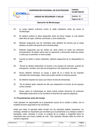 CORPORACIÓN NACIONAL DE ELECTRICIDAD CODIGO:
GA-IMP-INM-007
UNIDAD DE SEGURIDAD Y SALUD Versión: 01
Página 6 de 11
Operación de Montacargas
24. La carga deberá inclinarse contra la rejilla estibadora antes de mover el
montacargas
25. Se deberá verificar la altura disponible antes de elevar cargas, la cual deberá
estar libre de vigas, tuberías, alumbrado y otros obstáculos.
26. Deberán asegurarse que los materiales sean apilados de manera que la carga
pesada a la parte más grande sea colocada abajo.
27. Deberán asegurarse que las cestas y/o racks calcen en todos sus extremos
correctamente. Se deben retirar para su reparación o eliminación todas las cestas
o racks que no permitan un buen acople.
28. Cuando se apilan o sacan materiales, deberán asegurarse de no desequilibrar la
pila.
29. Nunca se deberá obstaculizar el acceso a los equipos de extinción, puertas de
emergencia, camillas, lava ojos de emergencia ni las estaciones manuales.
30. Nunca deberán introducir el cuerpo o parte de el a través de los soportes
verticales del montacargas. Hacer esto puede resultar en lesiones graves.
31. Se deberán respetar los rayos que indican el área de almacenaje.
32. No se deberá apilar material tan alto que obstaculice la función de los equipos
contra incendio.
33. Nunca opere el montacargas en áreas donde existan derrames de productos
inflamables hasta tanto no se considere el área libre de vapores peligrosos.
6.1 Procedimientos antes del manejo
Todo operador es responsable de la preparación previa de la unidad a utilizar, con la
finalidad de tener seguridad en las maniobras.
Antes que nada, el operador debe cumplir con los requisitos legales necesarios, sin
embargo, también es importante que considere que al presentarse a su trabajo no debe ir
desvelado, ebrio, cansado ni crudo, el cuidado de su imagen e integridad física es
importante para una buena calidad de vida. Todo operador siempre debe de tomar en
cuenta lo siguiente:
Elaborado por: Revisado por: Aprobado por : Fecha: Versión: Página:
6 de 11
 