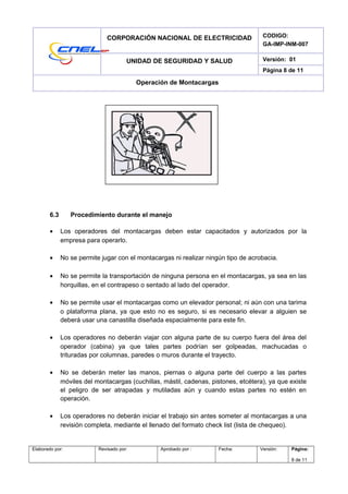 CORPORACIÓN NACIONAL DE ELECTRICIDAD CODIGO:
GA-IMP-INM-007
UNIDAD DE SEGURIDAD Y SALUD Versión: 01
Página 8 de 11
Operación de Montacargas
6.3 Procedimiento durante el manejo
• Los operadores del montacargas deben estar capacitados y autorizados por la
empresa para operarlo.
• No se permite jugar con el montacargas ni realizar ningún tipo de acrobacia.
• No se permite la transportación de ninguna persona en el montacargas, ya sea en las
horquillas, en el contrapeso o sentado al lado del operador.
• No se permite usar el montacargas como un elevador personal; ni aún con una tarima
o plataforma plana, ya que esto no es seguro, si es necesario elevar a alguien se
deberá usar una canastilla diseñada espacialmente para este fin.
• Los operadores no deberán viajar con alguna parte de su cuerpo fuera del área del
operador (cabina) ya que tales partes podrían ser golpeadas, machucadas o
trituradas por columnas, paredes o muros durante el trayecto.
• No se deberán meter las manos, piernas o alguna parte del cuerpo a las partes
móviles del montacargas (cuchillas, mástil, cadenas, pistones, etcétera), ya que existe
el peligro de ser atrapadas y mutiladas aún y cuando estas partes no estén en
operación.
• Los operadores no deberán iniciar el trabajo sin antes someter al montacargas a una
revisión completa, mediante el llenado del formato check list (lista de chequeo).
Elaborado por: Revisado por: Aprobado por : Fecha: Versión: Página:
8 de 11
 