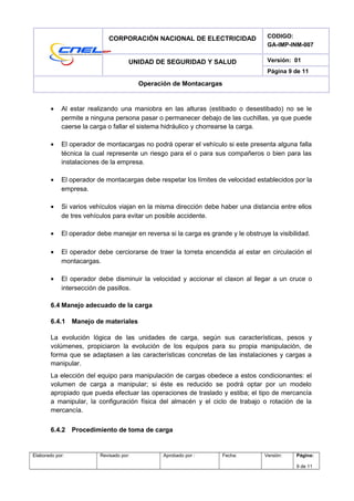 CORPORACIÓN NACIONAL DE ELECTRICIDAD CODIGO:
GA-IMP-INM-007
UNIDAD DE SEGURIDAD Y SALUD Versión: 01
Página 9 de 11
Operación de Montacargas
• Al estar realizando una maniobra en las alturas (estibado o desestibado) no se le
permite a ninguna persona pasar o permanecer debajo de las cuchillas, ya que puede
caerse la carga o fallar el sistema hidráulico y chorrearse la carga.
• El operador de montacargas no podrá operar el vehículo si este presenta alguna falla
técnica la cual represente un riesgo para el o para sus compañeros o bien para las
instalaciones de la empresa.
• El operador de montacargas debe respetar los límites de velocidad establecidos por la
empresa.
• Si varios vehículos viajan en la misma dirección debe haber una distancia entre ellos
de tres vehículos para evitar un posible accidente.
• El operador debe manejar en reversa si la carga es grande y le obstruye la visibilidad.
• El operador debe cerciorarse de traer la torreta encendida al estar en circulación el
montacargas.
• El operador debe disminuir la velocidad y accionar el claxon al llegar a un cruce o
intersección de pasillos.
6.4 Manejo adecuado de la carga
6.4.1 Manejo de materiales
La evolución lógica de las unidades de carga, según sus características, pesos y
volúmenes, propiciaron la evolución de los equipos para su propia manipulación, de
forma que se adaptasen a las características concretas de las instalaciones y cargas a
manipular.
La elección del equipo para manipulación de cargas obedece a estos condicionantes: el
volumen de carga a manipular; si éste es reducido se podrá optar por un modelo
apropiado que pueda efectuar las operaciones de traslado y estiba; el tipo de mercancía
a manipular, la configuración física del almacén y el ciclo de trabajo o rotación de la
mercancía.
6.4.2 Procedimiento de toma de carga
Elaborado por: Revisado por: Aprobado por : Fecha: Versión: Página:
9 de 11
 