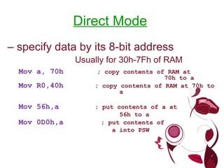 Direct Mode – specify data by its 8-bit address Usually for 30h-7Fh of RAM Mov a, 70h ; copy contents of RAM at 70h to a Mov R0,40h ; copy contents of RAM at 70h to a Mov 56h,a ; put contents of a at 56h to a Mov 0D0h,a ; put contents of a into PSW