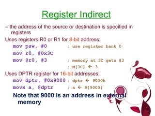 Register Indirect   –  the address of the source or destination is specified in registers Uses registers R0 or R1 for  8-bit  address: mov psw, #0 ; use register bank 0 mov r0, #0x3C mov @r0, #3 ; memory at 3C gets #3 ; M[3C]    3 Uses DPTR register for  16-bit  addresses: mov dptr, #0x9000 ; dptr    9000h movx a, @dptr ; a    M[9000] Note that 9000 is an address in external memory 