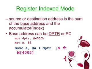 Register Indexed Mode   –  source or destination address is the sum of the  base address  and the accumulator(Index) Base address can be  DPTR  or PC mov dptr, #4000h mov a, #5 movc a, @a + dptr  ; a    M[4005] 