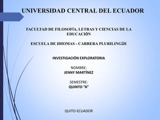 FACULTAD DE FILOSOFÍA, LETRAS Y CIENCIAS DE LA
EDUCACIÓN
ESCUELA DE IDIOMAS - CARRERA PLURILINGÜE
INVESTIGACIÓN EXPLORATORIA
NOMBRE:
JENNY MARTÍNEZ
SEMESTRE:
QUINTO “A”
QUITO-ECUADOR
UNIVERSIDAD CENTRAL DEL ECUADOR
 