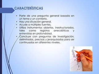 • Parte de una pregunta general basada en
un tema y un contexto.
• Hay una situación general.
• Acude a múltiples fuentes.
• Utiliza instrumentos abiertos, inestructurados,
tales como registros anecdóticos y
entrevistas en profundidad.
• Concluye con preguntas de investigación,
delimitadas, precisas y jerarquizadas para ser
continuadas en diferentes niveles.
 