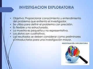 • Objetivo: Proporcionar conocimiento y entendimiento
del problema que enfrenta el investigador.
• Se utiliza para definir el problema con precisión.
• Es flexible y no estructurado.
• La muestra es pequeña y no representativa.
• Los datos son cualitativos.
• Los resultados se deben considerar como preliminares
o introductorios para una investigación mayor.
 