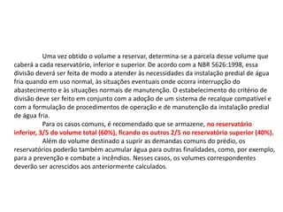 Uma vez obtido o volume a reservar, determina-se a parcela desse volume que
caberá a cada reservatório, inferior e superior. De acordo com a NBR 5626:1998, essa
divisão deverá ser feita de modo a atender às necessidades da instalação predial de água
fria quando em uso normal, às situações eventuais onde ocorra interrupção do
abastecimento e às situações normais de manutenção. O estabelecimento do critério de
divisão deve ser feito em conjunto com a adoção de um sistema de recalque compatível e
com a formulação de procedimentos de operação e de manutenção da instalação predial
de água fria.
Para os casos comuns, é recomendado que se armazene, no reservatório
inferior, 3/5 do volume total (60%), ficando os outros 2/5 no reservatório superior (40%).
Além do volume destinado a suprir as demandas comuns do prédio, os
reservatórios poderão também acumular água para outras finalidades, como, por exemplo,
para a prevenção e combate a incêndios. Nesses casos, os volumes correspondentes
deverão ser acrescidos aos anteriormente calculados.
 