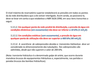 O nível máximo do reservatório superior estabelecerá as pressões em todos os pontos
da da rede distribuidora que a ele estiver interligada. Assim sendo, ao posicioná-lo,
deve-se levar em conta o que estabelece a NBR 5626:1998, em seus itens transcritos a
seguir.
5.3.5.2. Em qualquer ponto da rede predial de distribuição, a pressão da água em
condições dinâmicas (em escoamento) não deve ser inferior a 10 kPa (1 mH2O).
5.3.5.3. Em condições estáticas (sem escoamento), a pressão da água em
qualquer ponto de utilização não deve ser superior a 400 kPa (40 mH2O).
5.3.5.4. A ocorrência de sobrepressões devidas a transientes hidráulicos deve ser
considerada no dimensionamento das tubulações. Tais sobrepressões são
admitidas, desde que não superem o valor de 200 kPa.
(Nota: transiente hidráulico é o denominado golpe de aríete, que ocorre durante
manobras bruscas de equipamentos hldráulicos e, especialmente, nas partidas e
paradas bruscas das bombas hidráullicas).
 