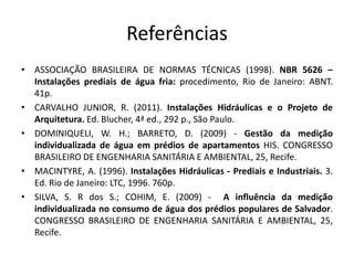 Referências
• ASSOCIAÇÃO BRASILEIRA DE NORMAS TÉCNICAS (1998). NBR 5626 –
Instalações prediais de água fria: procedimento, Rio de Janeiro: ABNT.
41p.
• CARVALHO JUNIOR, R. (2011). Instalações Hidráulicas e o Projeto de
Arquitetura. Ed. Blucher, 4ª ed., 292 p., São Paulo.
• DOMINIQUELI, W. H.; BARRETO, D. (2009) - Gestão da medição
individualizada de água em prédios de apartamentos HIS. CONGRESSO
BRASILEIRO DE ENGENHARIA SANITÁRIA E AMBIENTAL, 25, Recife.
• MACINTYRE, A. (1996). Instalações Hidráulicas - Prediais e Industriais. 3.
Ed. Rio de Janeiro: LTC, 1996. 760p.
• SILVA, S. R dos S.; COHIM, E. (2009) - A influência da medição
individualizada no consumo de água dos prédios populares de Salvador.
CONGRESSO BRASILEIRO DE ENGENHARIA SANITÁRIA E AMBIENTAL, 25,
Recife.
 