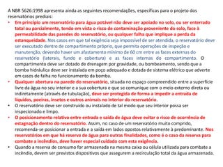 A NBR 5626:1998 apresenta ainda as seguintes recomendações, específicas para o projeto dos
reservatórios prediais:
• Em princípio um reservatório para água potável não deve ser apoiado no solo, ou ser enterrado
total ou parcialmente, tendo em vista o risco de contaminação proveniente do solo, face à
permeabilidade das paredes do reservatório, ou qualquer falha que implique a perda da
estanqueidade. Nos casos em que tal exigência seja impossível de ser atendida, o reservatório deve
ser executado dentro de compartimento próprio, que permita operações de inspeção e
manutenção, devendo haver um afastamento mínimo de 60 cm entre as faces externas do
reservatório (laterais, fundo e cobertura) e as faces internas do compartimento. O
compartimento deve ser dotado de drenagem por gravidade, ou bombeamento, sendo que a
bomba hidráulica deve ser instalada em poço adequado e dotada de sistema elétrico que adverte
em casos de falha no funcionamento da bomba.
• Qualquer abertura na parede do reservatório, situada no espaço compreendido entre a superfície
livre da água no seu interior e a sua cobertura e que se comunique com o meio externo direta ou
indiretamente (através de tubulação), deve ser protegida de forma a impedir a entrada de
líquidos, poeiras, insetos e outros animais no interior do reservatório.
• O reservatório deve ser construído ou instalado de tal modo que seu interior possa ser
inspecionado e limpo.
• O posicionamento relativo entre entrada e saída de água deve evitar o risco de ocorrência de
estagnação dentro do reservatório. Assim, no caso de um reservatório muito comprido,
recomenda-se posicionar a entrada e a saída em lados opostos relativamente à predominante. Nos
reservatórios em que há reserva de água para outras finalidades, como é o caso da reserva para
combate a incêndios, deve haver especial cuidado com esta exigência.
• Quando a reserva de consumo for armazenada na mesma caixa ou célula utilizada para combate a
incêndio, devem ser previstos dispositivos que assegurem a recirculação total da água armazenada.
 