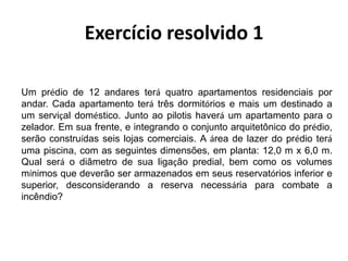 Um prédio de 12 andares terá quatro apartamentos residenciais por
andar. Cada apartamento terá três dormitórios e mais um destinado a
um serviçal doméstico. Junto ao pilotis haverá um apartamento para o
zelador. Em sua frente, e integrando o conjunto arquitetônico do prédio,
serão construídas seis lojas comerciais. A área de lazer do prédio terá
uma piscina, com as seguintes dimensões, em planta: 12,0 m x 6,0 m.
Qual será o diâmetro de sua ligação predial, bem como os volumes
mínimos que deverão ser armazenados em seus reservatórios inferior e
superior, desconsiderando a reserva necessária para combate a
incêndio?
Exercício resolvido 1
 