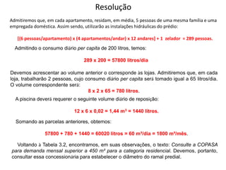 Resolução
Admitiremos que, em cada apartamento, residam, em média, 5 pessoas de uma mesma família e uma
empregada doméstica. Assim sendo, utilizarão as instalações hidráulicas do prédio:
[(6 pessoas/apartamento) x (4 apartamentos/andar) x 12 andares] + 1 zelador = 289 pessoas.
Admitindo o consumo diário per capita de 200 litros, temos:
289 x 200 = 57800 litros/dia
Devemos acrescentar ao volume anterior o corresponde às lojas. Admitiremos que, em cada
loja, trabalharão 2 pessoas, cujo consumo diário per capita será tomado igual a 65 litros/dia.
O volume correspondente será:
8 x 2 x 65 = 780 litros.
A piscina deverá requerer o seguinte volume diário de reposição:
12 x 6 x 0,02 = 1,44 m3 = 1440 litros.
Somando as parcelas anteriores, obtemos:
57800 + 780 + 1440 = 60020 litros = 60 m³/dia = 1800 m³/mês.
Voltando à Tabela 3.2, encontramos, em suas observações, o texto: Consulte a COPASA
para demanda mensal superior a 450 m³ para a categoria residencial. Devemos, portanto,
consultar essa concessionária para estabelecer o diâmetro do ramal predial.
 