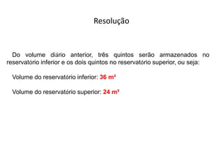 Do volume diário anterior, três quintos serão armazenados no
reservatório inferior e os dois quintos no reservatório superior, ou seja:
Volume do reservatório inferior: 36 m³
Volume do reservatório superior: 24 m³
Resolução
 