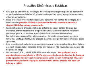 Pressões Dinâmicas e Estáticas
• Para que os aparelhos da instalação hidráulica predial sejam capazes de operar com
as vazões dadas nas Tabelas 3.5, é necessário que lhes sejam asseguradas pressões
mínimas a montante.
• Essas pressões deverão estar disponíveis, portanto, nos pontos de utilização. São
denominadas pressões dinâmicas porque elas deverão prevalecer quando o
sistema hidráulico estiver em operação.
• Isto significa que a pressão estática do sistema menos as perdas de carga que
ocorrerão entre o reservatório e o ponto de utilização deverá ter um resultado
positivo e igual a, no mínimo, a pressão dinâmica mínima recomendada.
• Por outro lado, os aparelhos são construídos de modo a suportarem pressões
limitadas. Existe, portanto, uma pressão máxima a que podem ser submetidos esses
aparelhos.
• Essa pressão máxima limita a altura existente entre os pontos de utilização e, é claro,
ocorrerá em condições estáticas, tendo em vista que, não havendo escoamento, não
há perda de carga.
• Em seu item 5.3.5.1, a NBR 5626:1998 estabelece que ...Em qualquer caso, a
pressão não deve ser inferior a 10 kPa, com exceção do ponto da caixa de descarga
onde a pressão não deve ser menor que esse valor, até um mínimo de 5 kPa, e do
ponto da válvula de descarga para bacia sanitária onde a pressão não deve ser
inferior a 15 kPa.
 