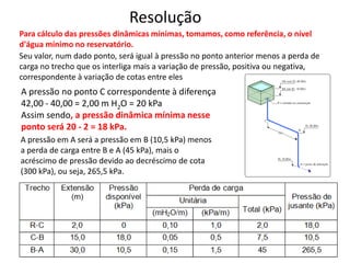 Para cálculo das pressões dinâmicas mínimas, tomamos, como referência, o nível
d'água mínimo no reservatório.
Resolução
Seu valor, num dado ponto, será igual à pressão no ponto anterior menos a perda de
carga no trecho que os interliga mais a variação de pressão, positiva ou negativa,
correspondente à variação de cotas entre eles
A pressão no ponto C correspondente à diferença
42,00 - 40,00 = 2,00 m H2O = 20 kPa
Assim sendo, a pressão dinâmica mínima nesse
ponto será 20 - 2 = 18 kPa.
A pressão em A será a pressão em B (10,5 kPa) menos
a perda de carga entre B e A (45 kPa), mais o
acréscimo de pressão devido ao decréscimo de cota
(300 kPa), ou seja, 265,5 kPa.
 