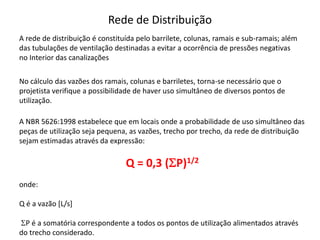 Rede de Distribuição
A rede de distribuição é constituída pelo barrilete, colunas, ramais e sub-ramais; além
das tubulações de ventilação destinadas a evitar a ocorrência de pressões negativas
no Interior das canalizações
No cálculo das vazões dos ramais, colunas e barriletes, torna-se necessário que o
projetista verifique a possibilidade de haver uso simultâneo de diversos pontos de
utilização.
A NBR 5626:1998 estabelece que em locais onde a probabilidade de uso simultâneo das
peças de utilização seja pequena, as vazões, trecho por trecho, da rede de distribuição
sejam estimadas através da expressão:
Q = 0,3 (SP)1/2
onde:
Q é a vazão [L/s]
SP é a somatória correspondente a todos os pontos de utilização alimentados através
do trecho considerado.
 