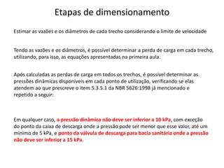 Etapas de dimensionamento
Tendo as vazões e os diâmetros, é possível determinar a perda de carga em cada trecho,
utilizando, para isso, as equações apresentadas na primeira aula.
Após calculadas as perdas de carga em todos os trechos, é possível determinar as
pressões dinâmicas disponíveis em cada ponto de utilização, verificando se elas
atendem ao que prescreve o item 5.3.5.1 da NBR 5626:1998 já mencionado e
repetido a seguir:
Em qualquer caso, a pressão dinâmica não deve ser inferior a 10 kPa, com exceção
do ponto da caixa de descarga onde a pressão pode ser menor que esse valor, até um
mínimo de 5 kPa, e ponto da válvula de descarga para bacia sanitária onde a pressão
não deve ser inferior a 15 kPa.
Estimar as vazões e os diâmetros de cada trecho considerando o limite de velocidade
 