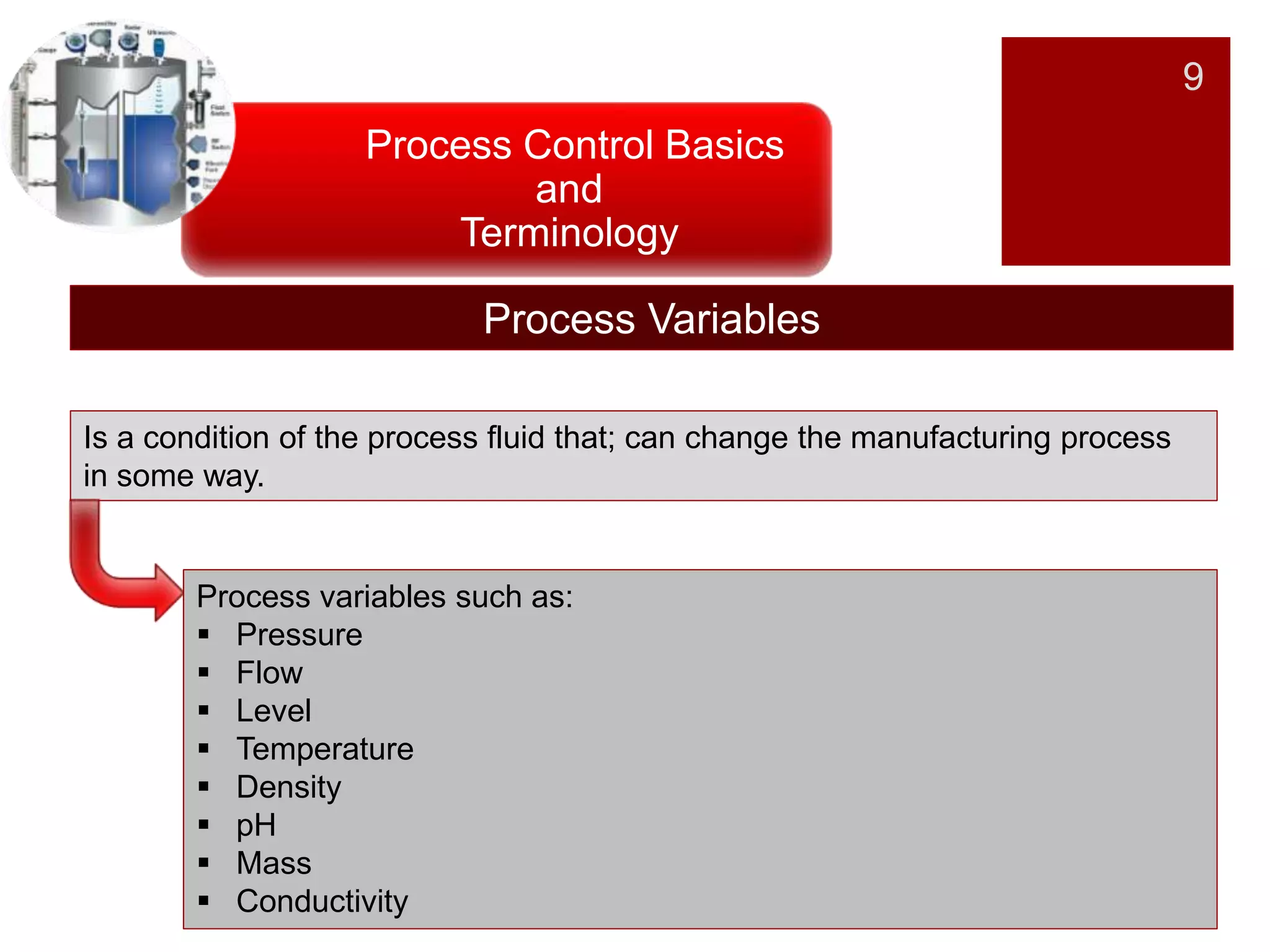 9
Process Control Basics
and
Terminology
Process Variables
Is a condition of the process fluid that; can change the manufacturing process
in some way.
Process variables such as:
 Pressure
 Flow
 Level
 Temperature
 Density
 pH
 Mass
 Conductivity
 