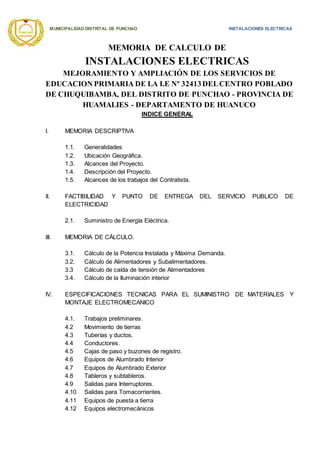 MUNICIPALIDAD DISTRITAL DE PUNCHAO INSTALACIONES ELECTRICAS
MEMORIA DE CALCULO DE
INSTALACIONES ELECTRICAS
MEJORAMIENTO Y AMPLIACIÓN DE LOS SERVICIOS DE
EDUCACION PRIMARIA DE LA I.E Nº 32413DELCENTRO POBLADO
DE CHUQUIBAMBA, DEL DISTRITO DE PUNCHAO - PROVINCIA DE
HUAMALIES - DEPARTAMENTO DE HUANUCO
INDICE GENERAL
I. MEMORIA DESCRIPTIVA
1.1. Generalidades
1.2. Ubicación Geográfica.
1.3. Alcances del Proyecto.
1.4. Descripción del Proyecto.
1.5. Alcances de los trabajos del Contratista.
II. FACTIBILIDAD Y PUNTO DE ENTREGA DEL SERVICIO PUBLICO DE
ELECTRICIDAD
2.1. Suministro de Energía Eléctrica.
III. MEMORIA DE CÁLCULO.
3.1. Cálculo de la Potencia Instalada y Máxima Demanda.
3.2. Cálculo de Alimentadores y Subalimentadores.
3.3 Cálculo de caída de tensión de Alimentadores
3.4. Cálculo de la Iluminación interior
IV. ESPECIFICACIONES TECNICAS PARA EL SUMINISTRO DE MATERIALES Y
MONTAJE ELECTROMECANICO
4.1. Trabajos preliminares.
4.2 Movimiento de tierras
4.3 Tuberías y ductos.
4.4 Conductores.
4.5 Cajas de paso y buzones de registro.
4.6 Equipos de Alumbrado Interior
4.7 Equipos de Alumbrado Exterior
4.8 Tableros y subtableros.
4.9 Salidas para Interruptores.
4.10 Salidas para Tomacorrientes.
4.11 Equipos de puesta a tierra
4.12 Equipos electromecánicos
 