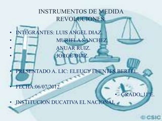 INSTRUMENTOS DE MEDIDA
               REVOLUCIONES.

• INTEGRANTES: LUIS ANGEL DIAZ.
•              MURIELA SANCHEZ.
•              ANUAR RUIZ.
•              JORGE DIAZ.

• PRESENTADO A. LIC: ELEUCY FUENTES BERTEL.

• FECHA:06/07/2012.
                                  • GRADO: 11ºE.
• INSTITUCION DUCATIVA EL NACIONAL
 