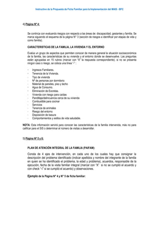 Instructivo de la Propuesta de Ficha Familiar para la Implementación del MAIS - BFC
4) Página Nº 4:
Se continúa con evaluando riesgos con respecto a las áreas de: discapacidad, gestantes y familia. Se
marca siguiendo el esquema de la página N° 3 (sección de riesgos a identificar por etapas de vida y
como familia).
CARACTERISTICAS DE LA FAMILIA, LA VIVIENDA Y EL ENTORNO
Evalúa un grupo de aspectos que permiten conocer de manera general la situación socioeconómica
de la familia, las características de su vivienda y el entorno donde se desenvuelve. Las preguntas
están agrupadas en 15 rubros (marcar con “X” la respuesta correspondiente), si no se presenta
ningún caso o riesgo, se coloca una línea “-” :
 Ingresos Familiares.
 Tenencia de la Vivienda.
 Tipo de vivienda
 Nº de personas por dormitorio
 Material de paredes, piso y techo
 Agua de Consumo.
 Eliminación de Excretas.
 Vivienda con riesgo para caídas
 Pandillaje/delincuencia cerca de su vivienda
 Combustible para cocinar
 Servicios
 Tenencia de animales
 Riesgo del entorno
 Disposición de basura
 Comportamientos y estilos de vida saludable.
NOTA: Esta información servirá para conocer las características de la familia intervenida, más no para
calificar para el SIS o determinar el número de visitas a desarrollar.
5) Página Nº 5 y 6:
PLAN DE ATENCIÓN INTEGRAL DE LA FAMILIA (PAIFAM):
Consta de 4 ejes de intervención, en cada uno de los cuales hay que consignar la
descripción del problema identificado (indicar apellidos y nombre del integrante de la familia
en quien se ha identificado el problema, la edad y problema), acuerdos, responsable de la
ejecución, fecha de la visita familiar integral (marcar con “X” si no se cumplió el acuerdo y
con check “√” si se cumplió el acuerdo) y observaciones.
Ejemplo de la Página N° 4 y N° 5 de ficha familiar:
 