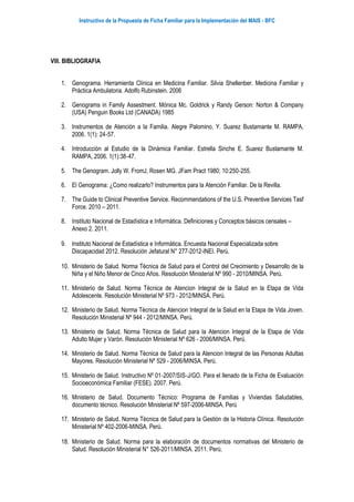 Instructivo de la Propuesta de Ficha Familiar para la Implementación del MAIS - BFC
VIII. BIBLIOGRAFIA
1. Genograma. Herramienta Clínica en Medicina Familiar. Silvia Shellenber. Medicina Familiar y
Práctica Ambulatoria. Adolfo Rubinstein. 2006
2. Genograms in Family Assestment. Mónica Mc. Goldrick y Randy Gerson: Norton & Company
(USA) Penguin Books Ltd (CANADA) 1985
3. Instrumentos de Atención a la Familia. Alegre Palomino, Y. Suarez Bustamante M. RAMPA,
2006. 1(1): 24‐57.
4. Introducción al Estudio de la Dinámica Familiar. Estrella Sinche E. Suarez Bustamante M.
RAMPA, 2006. 1(1):38‐47.
5. The Genogram. Jolly W. FromJ, Rosen MG. JFam Pract 1980; 10:250‐255.
6. El Genograma: ¿Como realizarlo? Instrumentos para la Atención Familiar. De la Revilla.
7. The Guide to Clinical Preventive Service. Recommendations of the U.S. Preventive Services Tasf
Force. 2010 – 2011.
8. Instituto Nacional de Estadística e Informática. Definiciones y Conceptos básicos censales –
Anexo 2. 2011.
9. Instituto Nacional de Estadística e Informática. Encuesta Nacional Especializada sobre
Discapacidad 2012. Resolución Jefatural N° 277-2012-INEI. Perú.
10. Ministerio de Salud. Norma Técnica de Salud para el Control del Crecimiento y Desarrollo de la
Niña y el Niño Menor de Cinco Años. Resolución Ministerial Nº 990 - 2010/MINSA. Perú.
11. Ministerio de Salud. Norma Técnica de Atencion Integral de la Salud en la Etapa de Vida
Adolescente. Resolución Ministerial Nº 973 - 2012/MINSA. Perú.
12. Ministerio de Salud. Norma Técnica de Atencion Integral de la Salud en la Etapa de Vida Joven.
Resolución Ministerial Nº 944 - 2012/MINSA. Perú.
13. Ministerio de Salud. Norma Técnica de Salud para la Atencion Integral de la Etapa de Vida
Adulto Mujer y Varón. Resolución Ministerial Nº 626 - 2006/MINSA. Perú.
14. Ministerio de Salud. Norma Técnica de Salud para la Atencion Integral de las Personas Adultas
Mayores. Resolución Ministerial Nº 529 - 2006/MINSA. Perú.
15. Ministerio de Salud. Instructivo Nº 01‐2007/SIS‐J/GO. Para el llenado de la Ficha de Evaluación
Socioeconómica Familiar (FESE). 2007. Perú.
16. Ministerio de Salud. Documento Técnico: Programa de Familias y Viviendas Saludables,
documento técnico. Resolución Ministerial Nº 597-2006-MINSA. Perú
17. Ministerio de Salud. Norma Técnica de Salud para la Gestión de la Historia Clínica. Resolución
Ministerial Nº 402-2006-MINSA. Perú.
18. Ministerio de Salud. Norma para la elaboración de documentos normativas del Ministerio de
Salud. Resolución Ministerial N° 526-2011/MINSA. 2011. Perú.
 