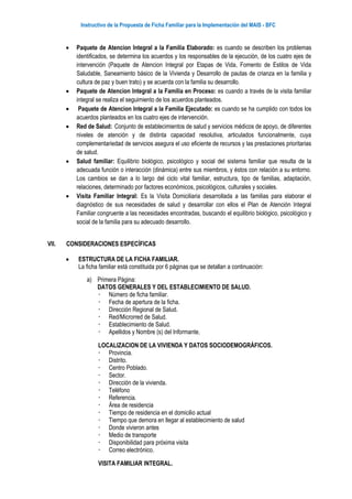 Instructivo de la Propuesta de Ficha Familiar para la Implementación del MAIS - BFC
 Paquete de Atencion Integral a la Familia Elaborado: es cuando se describen los problemas
identificados, se determina los acuerdos y los responsables de la ejecución, de los cuatro ejes de
intervención (Paquete de Atencion Integral por Etapas de Vida, Fomento de Estilos de Vida
Saludable, Saneamiento básico de la Vivienda y Desarrollo de pautas de crianza en la familia y
cultura de paz y buen trato) y se acuerda con la familia su desarrollo.
 Paquete de Atencion Integral a la Familia en Proceso: es cuando a través de la visita familiar
integral se realiza el seguimiento de los acuerdos planteados.
 Paquete de Atencion Integral a la Familia Ejecutado: es cuando se ha cumplido con todos los
acuerdos planteados en los cuatro ejes de intervención.
 Red de Salud: Conjunto de establecimientos de salud y servicios médicos de apoyo, de diferentes
niveles de atención y de distinta capacidad resolutiva, articulados funcionalmente, cuya
complementariedad de servicios asegura el uso eficiente de recursos y las prestaciones prioritarias
de salud.
 Salud familiar: Equilibrio biológico, psicológico y social del sistema familiar que resulta de la
adecuada función o interacción (dinámica) entre sus miembros, y éstos con relación a su entorno.
Los cambios se dan a lo largo del ciclo vital familiar, estructura, tipo de familias, adaptación,
relaciones, determinado por factores económicos, psicológicos, culturales y sociales.
 Visita Familiar Integral: Es la Visita Domiciliaria desarrollada a las familias para elaborar el
diagnóstico de sus necesidades de salud y desarrollar con ellos el Plan de Atención Integral
Familiar congruente a las necesidades encontradas, buscando el equilibrio biológico, psicológico y
social de la familia para su adecuado desarrollo.
VII. CONSIDERACIONES ESPECÍFICAS
 ESTRUCTURA DE LA FICHA FAMILIAR.
La ficha familiar está constituida por 6 páginas que se detallan a continuación:
a) Primera Página:
DATOS GENERALES Y DEL ESTABLECIMIENTO DE SALUD.
 Número de ficha familiar.
 Fecha de apertura de la ficha.
 Dirección Regional de Salud.
 Red/Microrred de Salud.
 Establecimiento de Salud.
 Apellidos y Nombre (s) del Informante.
LOCALIZACION DE LA VIVIENDA Y DATOS SOCIODEMOGRÁFICOS.
 Provincia.
 Distrito.
 Centro Poblado.
 Sector.
 Dirección de la vivienda.
 Teléfono
 Referencia.
 Área de residencia
 Tiempo de residencia en el domicilio actual
 Tiempo que demora en llegar al establecimiento de salud
 Donde vivieron antes
 Medio de transporte
 Disponibilidad para próxima visita
 Correo electrónico.
VISITA FAMILIAR INTEGRAL.
 