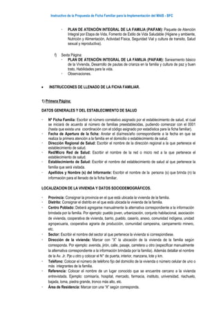 Instructivo de la Propuesta de Ficha Familiar para la Implementación del MAIS - BFC
 PLAN DE ATENCIÓN INTEGRAL DE LA FAMILIA (PAIFAM): Paquete de Atención
Integral por Etapa de Vida, Fomento de Estilo de Vida Saludable (Higiene y ambiente,
Nutrición y Alimentación, Actividad Física, Seguridad Vial y cultura de transito, Salud
sexual y reproductiva).
f) Sexta Página:
 PLAN DE ATENCIÓN INTEGRAL DE LA FAMILIA (PAIFAM): Saneamiento básico
de la Vivienda, Desarrollo de pautas de crianza en la familia y cultura de paz y buen
trato, Habilidades para la vida.
 Observaciones.
 INSTRUCCIONES DE LLENADO DE LA FICHA FAMILIAR.
1) Primera Página:
DATOS GENERALES Y DEL ESTABLECIMIENTO DE SALUD
 Nº Ficha Familia: Escribir el número correlativo asignado por el establecimiento de salud, el cual
se iniciará de acuerdo al número de familias preestablecidas, pudiendo comenzar con el 0001
(hasta que exista una coordinación con el código asignado por estadística para la ficha familiar).
 Fecha de Apertura de la ficha: Anotar el día/mes/año correspondiente a la fecha en que se
realiza la primera atención a la familia en el domicilio o establecimiento de salud.
 Dirección Regional de Salud: Escribir el nombre de la dirección regional a la que pertenece el
establecimiento de salud.
 Red/Micro Red de Salud: Escribir el nombre de la red o micro red a la que pertenece el
establecimiento de salud.
 Establecimiento de Salud: Escribir el nombre del establecimiento de salud al que pertenece la
familia que será visitada.
 Apellidos y Nombre (s) del Informante: Escribir el nombre de la persona (s) que brinda (n) la
información para el llenado de la ficha familiar.
LOCALIZACION DE LA VIVIENDA Y DATOS SOCIODEMOGRÁFICOS.
 Provincia: Consignar la provincia en el que está ubicada la vivienda de la familia.
 Distrito: Consignar el distrito en el que está ubicada la vivienda de la familia.
 Centro Poblado: Deberá agregarse manualmente la alternativa correspondiente a la información
brindada por la familia. Por ejemplo: pueblo joven, urbanización, conjunto habitacional, asociación
de vivienda, cooperativa de vivienda, barrio, pueblo, caserío, anexo, comunidad indígena, unidad
agropecuaria, cooperativa agraria de producción, comunidad campesina, campamento minero,
etc.
 Sector: Escribir el nombre del sector al que pertenece la vivienda si correspondiese.
 Dirección de la vivienda: Marcar con “X” la ubicación de la vivienda de la familia según
corresponda. Por ejemplo: avenida, jirón, calle, pasaje, carretera u otro (especificar manualmente
la alternativa correspondiente a la información brindada por la familia). Además detallar el nombre
de la Av. Jr. Pje u otro y colocar el N° de puerta, interior, manzana, lote y km.
 Teléfono: Colocar el número de teléfono fijo del domicilio de la vivienda o número celular de uno o
más integrantes de la familia.
 Referencia: Colocar el nombre de un lugar conocido que se encuentre cercano a la vivienda
entrevistada. Ejemplo: comisaría, hospital, mercado, farmacia, instituto, universidad, riachuelo,
bajada, loma, piedra grande, tronco más alto, etc.
 Área de Residencia: Marcar con una “X” según corresponda.
 
