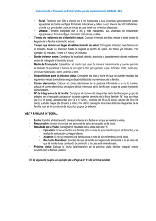 Instructivo de la Propuesta de Ficha Familiar para la Implementación del MAIS - BFC
− Rural. Territorio con 500 a menos de 2 mil habitantes y sus viviendas generalmente están
agrupadas en forma contigua formando manzanas y calles, o con menos de 500 habitantes,
una de sus principales características es que tiene sus viviendas dispersas.
− Urbana: Territorio integrado con 2 mil y más habitantes, sus viviendas se encuentran
agrupadas en forma contigua, formando manzanas y calles.
 Tiempo de residencia en el domicilio actual: Colocar el tiempo en días, meses o años desde la
llegada de la familia al domicilio actual.
 Tiempo que demora en llegar al establecimiento de salud: Consignar el tiempo que demora en
el traslado desde su domicilio hasta la llegada al centro de salud, en horas y/o minutos. Por
ejemplo: 30 minutos, 1 hora o 1 hora y 25 minutos.
 Donde vivieron antes: Consignar la localidad, distrito, provincia o departamento donde residieron
antes de la llegada al domicilio actual.
 Medio de Transporte: Especificar el medio que usan de manera predominante y que les permite
el traslado de personas o bienes de un lugar a otro, por ejemplo: a pie, bicicleta, moto, moto-taxi,
vehículo motorizado, carro, acémila u otro.
 Disponibilidad para la próxima visita: Consignar los días y hora en que se pueden realizar las
siguientes visitas domiciliarias según disponibilidad de los miembros de la familia.
 Correo electrónico. Colocar el correo electrónico de la persona informante y si no lo tuviera,
colocar el correo electrónico de alguno de los miembros de la familia con la que se puede mantener
comunicación.
 N° de Integrantes de la familia: Consignar el número de integrantes de la familia según grupo de
edades, en el recuadro ubicado en la parte superior derecha de la ficha familiar: N° total de niños
(de 0 a 11 años), adolescentes (de 12 a 17 años), jóvenes (de 18 a 29 años), adulto (de 30 a 59
años) y adulto mayor (de 60 años a más). Por último consignar el número total de integrantes de la
familia, que es la sumatoria de todos los grupos de edades.
VISITA FAMILIAR INTEGRAL.
 Fecha: Escribir el día/mes/año correspondiente a la fecha en el que se realiza la visita.
 Responsable: Anotar el nombre del personal de salud encargado de la visita.
 Resultado de la Visita: Consignar el resultado de la visita con una “X”
− Ejecutada: Si se encontró a la familia (dos o más de sus miembros) en el domicilio y se
realizó la evaluación correspondiente.
− Ausente: Si no se encontró a la familia (dos o más de sus miembros) en la casa.
− Rechazo/ Abandono: En caso de que la familia se negara a la entrevista o en el caso de
que la familia haya cambiado de domicilio o la casa esté abandonada.
 Próxima visita: Colocar la fecha (día/mes/año) de la próxima visita familiar integral, previo
acuerdo con la familia visitada.
En la siguiente pagina un ejemplo de la Pagina N° 01 de la ficha familiar
 
