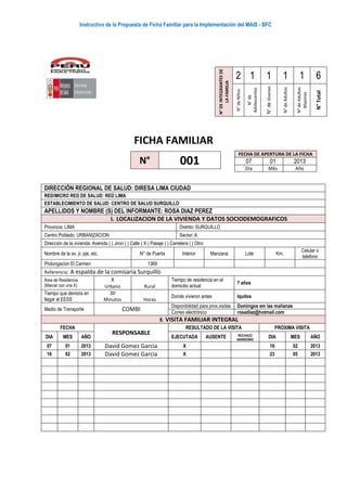 Instructivo de la Propuesta de Ficha Familiar para la Implementación del MAIS - BFC
FICHA FAMILIAR
N°DEINTEGRANTESDE
LAFAMILIA
2 1 1 1 1 6
N°deNiños
N°de
Adolescentes
N°deJóvenes
N°deAdultos
N°deAdultos
Mayores
N°Total
DIRECCIÓN REGIONAL DE SALUD: DIRESA LIMA CIUDAD
RED/MICRO RED DE SALUD: RED LIMA
ESTABLECIMIENTO DE SALUD: CENTRO DE SALUD SURQUILLO
APELLIDOS Y NOMBRE (S) DEL INFORMANTE: ROSA DIAZ PEREZ
I. LOCALIZACION DE LA VIVIENDA Y DATOS SOCIODEMOGRAFICOS
Provincia: LIMA Distrito: SURQUILLO
Centro Poblado: URBANIZACION Sector: A
Dirección de la vivienda: Avenida ( ) Jiron ( ) Calle ( X ) Pasaje ( ) Carretera ( ) Otro:
Nombre de la av, jr, pje, etc. N° de Puerta Interior Manzana Lote Km.
Celular o
telefono
Prolongacion El Carmen 1369
Referencia: A espalda de la comisaria Surquillo
Área de Residencia
(Marcar con una X)
X
Urbano Rural
Tiempo de residencia en el
domicilio actual
7 años
Tiempo que demora en
llegar al EESS
30
Minutos Horas
Donde vivieron antes Iquitos
Medio de Transporte COMBI
Disponibilidad para prox.visitas Domingos em las mañanas
Correo electrónico rosadiaz@hotmail.com
II. VISITA FAMILIAR INTEGRAL
FECHA
RESPONSABLE
RESULTADO DE LA VISITA PROXIMA VISITA
DIA MES AÑO EJECUTADA AUSENTE RECHAZO
ABANDONO
DIA MES AÑO
07 01 2013 David Gomez Garcia X 16 02 2013
16 02 2013 David Gomez Garcia X 23 05 2013
N° 001
FECHA DE APERTURA DE LA FICHA
07 01 2013
Dia Mês Año
 
