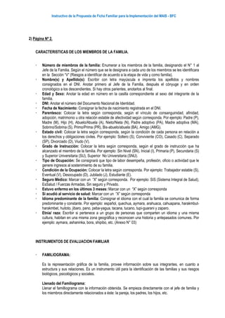 Instructivo de la Propuesta de Ficha Familiar para la Implementación del MAIS - BFC
2) Página Nº 2.
CARACTERISTICAS DE LOS MIEMBROS DE LA FAMILIA.
 Número de miembros de la familia: Enumerar a los miembros de la familia, designando el N° 1 al
Jefe de la Familia. Según el número que se le designara a cada uno de los miembros se les identificara
en la Sección “V” (Riesgos a identificar de acuerdo a la etapa de vida y como familia).
 Nombre(s) y Apellido(s): Escribir con letra mayúscula e imprenta los apellidos y nombres
consignados en el DNI. Anotar primero al Jefe de la Familia, después el cónyuge y en orden
cronológico a los descendientes. Si hay otros parientes, anotarlos al final.
 Edad y Sexo: Anotar la edad en número en la casilla correspondiente al sexo del integrante de la
familia.
 DNI: Anotar el número del Documento Nacional de Identidad.
 Fecha de Nacimiento: Consignar la fecha de nacimiento registrada en el DNI.
 Parentesco: Colocar la letra según corresponda, según el vínculo de consanguinidad, afinidad,
adopción, matrimonio u otra relación estable de afectividad según corresponda. Por ejemplo: Padre (P),
Madre (M), Hijo (H), Abuelo/Abuela (A), Nieto/Nieta (N), Padre adoptivo (PA), Madre adoptiva (MA),
Sobrino/Sobrina (S), Primo/Prima (PR), Bis-abuelo/abuela (BA), Amigo (AMG).
 Estado civil: Colocar la letra según corresponda, según la condición de cada persona en relación a
los derechos y obligaciones civiles. Por ejemplo: Soltero (S), Conviviente (CO), Casado (C), Separado
(SP), Divorciado (D), Viudo (V).
 Grado de Instrucción: Colocar la letra según corresponda, según el grado de instrucción que ha
alcanzado el miembro de la familia. Por ejemplo: Sin Nivel (SN), Inicial (I), Primaria (P), Secundaria (S)
y Superior Universitaria (SU), Superior No Universitaria (SNU).
 Tipo de Ocupación: Se consignará que tipo de labor desempeña, profesión, oficio o actividad que le
genere ingresos al sostenimiento de su familia.
 Condición de la Ocupación: Colocar la letra según corresponda. Por ejemplo: Trabajador estable (S),
Eventual (V), Desocupado (D), Jubilado (J), Estudiante (E).
 Seguro Médico: Marcar con un “X” según corresponda. Por ejemplo: SIS (Sistema Integral de Salud),
EsSalud / Fuerzas Armadas, Sin seguro y Privado.
 Estuvo enfermo en los últimos 3 meses: Marcar con un “X” según corresponda
 Si acudió al servicio de salud: Marcar con un “X” según corresponda
 Idioma predominante de la familia: Consignar el idioma con el cual la familia se comunica de forma
predominante y constante. Por ejemplo: español, quechua, aymara, arahuaca, cahuapana, harakmbut-
harakmbet, huitoto, jibaro, pano, peba-yagua, tacana, tucano, tupi-guarani y zaparo.
 Etnia/ raza: Escribir si pertenece a un grupo de personas que comparten un idioma y una misma
cultura, habitan en una misma zona geográfica y reconocen una historia y antepasados comunes. Por
ejemplo: aymara, ashaninka, bora, shipibo, etc. (Anexo N° 03)
INSTRUMENTOS DE EVALUACION FAMILIAR
 FAMILIOGRAMA:
Es la representación gráfica de la familia, provee información sobre sus integrantes, en cuanto a
estructura y sus relaciones. Es un instrumento útil para la identificación de las familias y sus riesgos
biológicos, psicológicos y sociales.
Llenado del Familiograma:
Llenar el familliograma con la información obtenida. Se empieza directamente con el jefe de familia y
los miembros directamente relacionados a éste: la pareja, los padres, los hijos, etc.
 