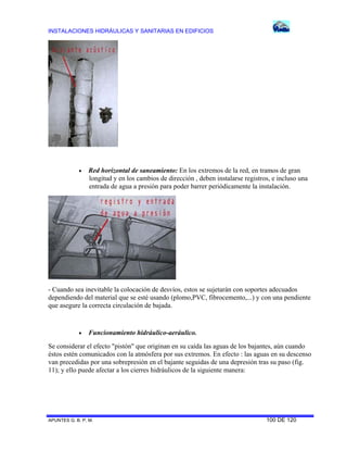 INSTALACIONES HIDRÁULICAS Y SANITARIAS EN EDIFICIOS
APUNTES G. B. P. M. 100 DE 120
 Red horizontal de saneamiento: En los extremos de la red, en tramos de gran
longitud y en los cambios de dirección , deben instalarse registros, e incluso una
entrada de agua a presión para poder barrer periódicamente la instalación.
- Cuando sea inevitable la colocación de desvíos, estos se sujetarán con soportes adecuados
dependiendo del material que se esté usando (plomo,PVC, fibrocemento,...) y con una pendiente
que asegure la correcta circulación de bajada.
 Funcionamiento hidráulico-aeráulico.
Se considerar el efecto "pistón" que originan en su caída las aguas de los bajantes, aún cuando
éstos estén comunicados con la atmósfera por sus extremos. En efecto : las aguas en su descenso
van precedidas por una sobrepresión en el bajante seguidas de una depresión tras su paso (fig.
11); y ello puede afectar a los cierres hidráulicos de la siguiente manera:
 