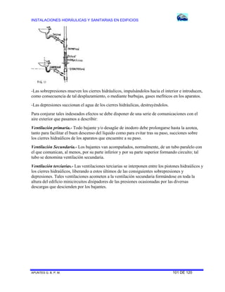 INSTALACIONES HIDRÁULICAS Y SANITARIAS EN EDIFICIOS
APUNTES G. B. P. M. 101 DE 120
-Las sobrepresiones mueven los cierres hidráulicos, impulsándolos hacia el interior e introducen,
como consecuencia de tal desplazamiento, o mediante burbujas, gases mefíticos en los aparatos.
-Las depresiones succionan el agua de los cierres hidráulicas, destruyéndolos.
Para conjurar tales indeseados efectos se debe disponer de una serie de comunicaciones con el
aire exterior que pasamos a describir:
Ventilación primaria.- Todo bajante y/o desagüe de inodoro debe prolongarse hasta la azotea,
tanto para facilitar el buen descenso del líquido como para evitar tras su paso, succiones sobre
los cierres hidraúlicos de los aparatos que encuentre a su paso.
Ventilación Secundaria.- Los bajantes van acompañados, normalmente, de un tubo paralelo con
el que comunican, al menos, por su parte inferior y por su parte superior formando circuíto; tal
tubo se denomina ventilación secundaria.
Ventilación terciarias.- Las ventilaciones terciarias se interponen entre los pistones hidraúlicos y
los cierres hidraúlicos, liberando a estos últimos de las consiguientes sobrepresiones y
depresiones. Tales ventilaciones acometen a la ventilación secundaria formándose en toda la
altura del edificio minicircuitos disipadores de las presiones ocasionadas por las diversas
descargas que descienden por los bajantes.
 