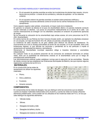 INSTALACIONES HIDRÁULICAS Y SANITARIAS EN EDIFICIOS
APUNTES G. B. P. M. 111 DE 120
 En el supuesto de grandes avenidas se evitan las inundaciones de plantas bajo rasante, circuns-
tancia que se produce - a través de los sumideros y válvulas de aparatos - en los sistemas
unitarios.
 En el supuesto anterior de grandes avenidas no existen sobre-presiones mefíticas y
subsiguientes succiones atentando contra la función de los cierres hidráulicas de la red de
saneamiento.
Como aspecto negativo cabe señalar, únicamente, el mayor costo de la instalación.
En general, la conexión se efectúa en el pozo de alcantarillado afecto a la parcela mediante conducto
circular enterrado (ó albañal). Los pozos se encuentran habitualmente en el centro de la calle. Las
nuevas urbanizaciones se entregan con los albañales colocados en evitación de posteriores aperturas
de zanjas.
No es frecuente la colocación de los alcantarillado bajo ambas aceras, tal como preconizan las N.T.E.
(ISA. Alcantarillado).
En ciertos barrios de Las Palmas de Gran Canaria (Ciudad Jardín, por ejemplo) los albañales empiezan
en una arqueta, con tapa de fundición 40 x 40, afecta a la parcela y situada bajo la acera.
La existencia de tales arquetas es de gran utilidad para efectuar las labores de desatascos. Su
inconveniente es el de su escasa profundidad (el fondo de una arqueta, al no ser accesible, tiene unas
limitaciones lógicas), lo que dificulta los recorridos y pendientes de la red particular e impide el
saneamiento por gravedad de sótanos y semisótanos.
Obviamente el alcantarillado municipal separativo obliga a trazados interiores y acometidas
independientes.
De cualquier modo no es prudente prescindir de los conductos de ventilación terminales en ambas
redes, tanto por la posibilidad de extensiones urbanas en el alcantarillado como por el riesgo de
precipitaciones extraordinarias.
Las administraciones públicas suelen establecer normas para la ejecución de las acometidas. Resulta
de interés conocer las que establecen las Ordenanzas Municipales de Madrid y las que imponen algunos
reglamentos sanitarios de los E.E.U.U.
MATERIALES.
En la construcción de las redes de
saneamiento se utilizan los siguientes
materiales:
 Plomo.
 Gres y plásticos.
 Fundición.
 Amianto cemento.
COMPONENTES.
En componentes de las redes de desagüe, hay que distinguir entre las soluciones que se adoptan
cuando se emplean materiales tradicionales como el plomo y cuando las redes se montan utilizando
elementos prefabricados, como pueden ser los utilizados en las modernas redes de P.V.C. en los que
cabe distinguir los siguientes elementos:
 Válvulas rectas.
 Sifones.
 Desagües de lavabo y bidé.
 Desagües de bañera y ducha.
 Desagües de inodoros no sifónicos.
 