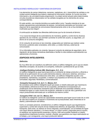 INSTALACIONES HIDRÁULICAS Y SANITARIAS EN EDIFICIOS
APUNTES G. B. P. M. 115 DE 120
Los elementos de campo (detectores, sensores, captadores, etc.), transmitirán las señales a una
unidad central inteligente que tratará y elaborará la información recibida. En función de dicha
información y de una determinada programación, la unidad central actuará sobre determinados
circuitos de potencia relacionados con las señales recogidas por los elementos de campo
correspondientes.
En este sentido, una vivienda domótica se puede definir como: "aquella vivienda en la que
existen agrupaciones automatizadas de equipos, normalmente asociados por funciones, que
disponen de la capacidad de comunicarse interactivamente entre sí de un bus doméstico
multimedia que las integra".
A continuación se detallan las diferentes definiciones que ha ido tomando el término:
1) La nueva tecnología de los automatismos de maniobra, gestión y control de los diversos
aparatos de una vivienda, que permiten aumentar el confort del usuario, su seguridad, y el
ahorro en el consumo energético.
2) Un conjunto de servicios en las viviendas, asegurados por sistemas que realizan varias
funciones, pudiendo estar conectados, entre ellos, y a redes internas y externas de
comunicación.
3) La informática aplicada a la vivienda. Agrupa el conjunto de sistemas de seguridad y de la
regulación de las tareas domesticas destinadas a facilitar la vida cotidiana automatizando sus
operaciones y funciones.
EDIFICIOS INTELIGENTES.
Definición.
Es muy difícil dar con exactitud una definición sobre un edificio inteligente, por lo que se citarán
diferentes conceptos, de acuerdo a la compañía, institución o profesional de que se trate.
-Intelligent Building Institute (IBI), Washington, D.C., E.U.
Un edificio inteligente es aquel que proporciona un ambiente de trabajo productivo y eficiente a
través de la optimización de sus cuatro elementos básicos: estructura, sistemas, servicios y
administración, con las interrelaciones entre ellos. Los edificios inteligentes ayudan a los
propietarios, operadores y ocupantes, a realizar sus propósitos en términos de costo, confort,
comodidad, seguridad, flexibilidad y comercialización.
-Compañía HoneywelI, S.A. de C. V., México, D.F.
Se considera como edificio inteligente aquél que posee un diseño adecuado que maximiza la
funcionalidad y eficiencia en favor de los ocupantes, permitiendo la incorporación y/o
modificación de los elementos necesarios para el desarrollo de la actividad cotidiana, con la
finalidad de lograr un costo mínimo de ocupación, extender su ciclo de vida y garantizar una
mayor productividad estimulada por un ambiente de máximo confort.
-Compañía AT&T, S.A. de C.V., México, D.F.
Un edificio es inteligente cuando las capacidades necesarias para lograr que el costo de un ciclo
de vida sea el óptimo en ocupación e incremento de la productividad, sean inherentes en el
diseño y administración del edificio.
Como un concepto personal, consideramos un edificio inteligente aquél cuya regularización,
supervisión y control del conjunto de las instalaciones eléctrica, de seguridad, informática y
transporte, entre otras, se realizan en forma integrada y automatizada, con la finalidad de lograr
una mayor eficacia operativa y, al mismo tiempo, un mayor confort y seguridad para el usuario,
al satisfacer sus requerimientos presentes y futuros. Esto sería posible mediante un diseño
arquitectónico totalmente funcional, modular y flexible, que garantice una mayor estimulación en
el trabajo y, por consiguiente, una mayor producción laboral.
 