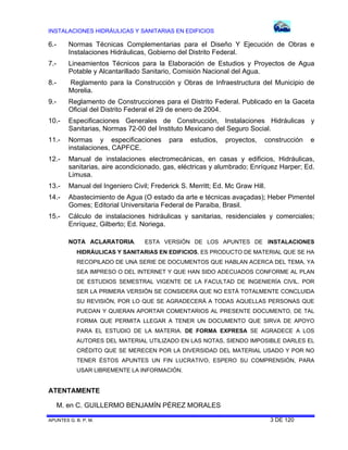 INSTALACIONES HIDRÁULICAS Y SANITARIAS EN EDIFICIOS
APUNTES G. B. P. M. 3 DE 120
6.- Normas Técnicas Complementarias para el Diseño Y Ejecución de Obras e
Instalaciones Hidráulicas, Gobierno del Distrito Federal.
7.- Lineamientos Técnicos para la Elaboración de Estudios y Proyectos de Agua
Potable y Alcantarillado Sanitario, Comisión Nacional del Agua.
8.- Reglamento para la Construcción y Obras de Infraestructura del Municipio de
Morelia.
9.- Reglamento de Construcciones para el Distrito Federal. Publicado en la Gaceta
Oficial del Distrito Federal el 29 de enero de 2004.
10.- Especificaciones Generales de Construcción, Instalaciones Hidráulicas y
Sanitarias, Normas 72-00 del Instituto Mexicano del Seguro Social.
11.- Normas y especificaciones para estudios, proyectos, construcción e
instalaciones, CAPFCE.
12.- Manual de instalaciones electromecánicas, en casas y edificios, Hidráulicas,
sanitarias, aire acondicionado, gas, eléctricas y alumbrado; Enríquez Harper; Ed.
Limusa.
13.- Manual del Ingeniero Civil; Frederick S. Merritt; Ed. Mc Graw Hill.
14.- Abastecimiento de Agua (O estado da arte e técnicas avaçadas); Heber Pimentel
Gomes; Editorial Universitaria Federal de Paraiba, Brasil.
15.- Cálculo de instalaciones hidráulicas y sanitarias, residenciales y comerciales;
Enríquez, Gilberto; Ed. Noriega.
NOTA ACLARATORIA. ESTA VERSIÓN DE LOS APUNTES DE INSTALACIONES
HIDRÁULICAS Y SANITARIAS EN EDIFICIOS, ES PRODUCTO DE MATERIAL QUE SE HA
RECOPILADO DE UNA SERIE DE DOCUMENTOS QUE HABLAN ACERCA DEL TEMA, YA
SEA IMPRESO O DEL INTERNET Y QUE HAN SIDO ADECUADOS CONFORME AL PLAN
DE ESTUDIOS SEMESTRAL VIGENTE DE LA FACULTAD DE INGENIERÍA CIVIL. POR
SER LA PRIMERA VERSIÓN SE CONSIDERA QUE NO ESTÁ TOTALMENTE CONCLUIDA
SU REVISIÓN, POR LO QUE SE AGRADECERÁ A TODAS AQUELLAS PERSONAS QUE
PUEDAN Y QUIERAN APORTAR COMENTARIOS AL PRESENTE DOCUMENTO, DE TAL
FORMA QUE PERMITA LLEGAR A TENER UN DOCUMENTO QUE SIRVA DE APOYO
PARA EL ESTUDIO DE LA MATERIA. DE FORMA EXPRESA SE AGRADECE A LOS
AUTORES DEL MATERIAL UTILIZADO EN LAS NOTAS, SIENDO IMPOSIBLE DARLES EL
CRÉDITO QUE SE MERECEN POR LA DIVERSIDAD DEL MATERIAL USADO Y POR NO
TENER ÉSTOS APUNTES UN FIN LUCRATIVO, ESPERO SU COMPRENSIÓN, PARA
USAR LIBREMENTE LA INFORMACIÓN.
ATENTAMENTE
M. en C. GUILLERMO BENJAMÍN PÉREZ MORALES
 