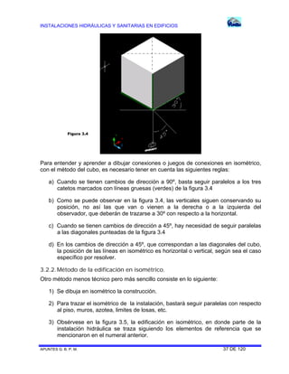 INSTALACIONES HIDRÁULICAS Y SANITARIAS EN EDIFICIOS
APUNTES G. B. P. M. 37 DE 120
Para entender y aprender a dibujar conexiones o juegos de conexiones en isométrico,
con el método del cubo, es necesario tener en cuenta las siguientes reglas:
a) Cuando se tienen cambios de dirección a 90º, basta seguir paralelos a los tres
catetos marcados con líneas gruesas (verdes) de la figura 3.4
b) Como se puede observar en la figura 3.4, las verticales siguen conservando su
posición, no así las que van o vienen a la derecha o a la izquierda del
observador, que deberán de trazarse a 30º con respecto a la horizontal.
c) Cuando se tienen cambios de dirección a 45º, hay necesidad de seguir paralelas
a las diagonales punteadas de la figura 3.4
d) En los cambios de dirección a 45º, que correspondan a las diagonales del cubo,
la posición de las líneas en isométrico es horizontal o vertical, según sea el caso
específico por resolver.
3.2.2.Método de la edificación en isométrico.
Otro método menos técnico pero más sencillo consiste en lo siguiente:
1) Se dibuja en isométrico la construcción.
2) Para trazar el isométrico de la instalación, bastará seguir paralelas con respecto
al piso, muros, azotea, limites de losas, etc.
3) Obsérvese en la figura 3.5, la edificación en isométrico, en donde parte de la
instalación hidráulica se traza siguiendo los elementos de referencia que se
mencionaron en el numeral anterior.
Figura 3.4
 