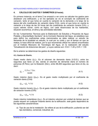 INSTALACIONES HIDRÁULICAS Y SANITARIAS EN EDIFICIOS
APUNTES G. B. P. M. 41 DE 120
4. CÁLCULO DE GASTOS Y DIÁMETROS (6 horas).
En primera instancia, en el tema 2 se empezó a ver como se calculan los gastos para
abastecer una edificación, y en los ejemplos se vio el concepto de coeficiente de
variación, tanto el que toma en cuenta la variación de la demanda a lo largo de la
época del año (coeficiente de variación diaria CVd), como el que toma en cuenta la
variación a lo largo de las 24 horas del día (coeficiente de variación horaria CVh), y
cuyos valores varían, como es lógico, con cada idiosincrasia de los habitantes,
situación económica, el clima y las actividades laborales.
En los “Lineamientos Técnicos para la Elaboración de Estudios y Proyectos de Agua
Potable y Alcantarillado Sanitario” de la Comisión Nacional del Agua, se establece que
para definir los coeficientes antes mencionados se debe realizar un estudio de
demanda de la localidad en estudio, lo cual por su costo y por el tiempo en que se
realiza, lo hace difícil de realizar, por lo que recomienda utilizar los valores encontrados
por el Instituto Mexicano de Tecnología del Agua, en la realización del estudio
“Actualización de dotaciones del país”, y cuyos valores son: CVd = 1.40 y CVh = 1.55
De lo anterior se determinan los gastos de diseño siguientes:
4.1. Gastos de Diseño.
Gasto medio diario (Qm).- Es el volumen de demanda diaria (V.D.D.), entre los
segundos que tiene un día, siendo el volumen de demanda diaria el número de
personas (N Pers.) por la Dotación (Dot.), entre 86,400 segundos que tiene el día, es
decir:
86400
.*.. DotPersN
Qm  (4.1)
Gasto máximo diario (QMD).- Es el gasto medio multiplicado por el coeficiente de
variación diaria (CVd):
CVdQQ mMD * (4.2)
Gasto máximo horario (QMH).- Es el gasto máximo diario multiplicado por el coeficiente
de variación horaria (CVh):
CVhQQ MDMH * (4.3)
Gasto máximo instantáneo (QMI).- Es el máximo volumen por unidad de tiempo que se
puede requerir en cualquier instante dentro de la edificación, este gasto dependerá de
las siguientes características:
a) Tipo de uso de la instalación. Se refiere al uso de la edificación, pudiendo ser del
tipo doméstico, comercial, industrial, etc.
 
