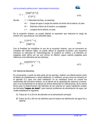 INSTALACIONES HIDRÁULICAS Y SANITARIAS EN EDIFICIOS
APUNTES G. B. P. M. 47 DE 120
L
DH
V
*9.13
**2500
 (4.5)
Donde: V = Velocidad del flujo, en pies/seg
H = Carga de agua o carga de presión al centro de la tubería, en pies
D = Diámetro interior de la tubería, en pulgadas
L = Longitud de la tubería, en pies
De la ecuación anterior, se puede obtener la expresión que relaciona la carga de
presión (H), que produce una velocidad dada:
D
LV
H
*2500
**9.13 2
 (4.6)
Con la finalidad de simplificar el uso de la ecuación anterior, que se encuentra en
unidades del sistema inglés, se puede utilizar la siguiente ecuación, que requeriría
introducir la velocidad en metros/segundo, la longitud en metros y el diámetro en
pulgadas (esto último por ser aun común en México, seguir usando pulgadas para
referirnos a los diámetros de las tuberías).
D
LV
H
**05979.0 2
 (4.7)
4.2. Cálculo de diámetros.
Es conveniente, a partir de ésta parte de los apuntes, realizar una diferenciación entre
el diseño de instalaciones a casas habitación y a edificios, ya que como se comentó en
el ejemplo 2.3, para una casa habitación no es necesario tomar en cuenta los
coeficientes del sub-tema anterior, en el cálculo de la capacidad de cisternas y tinacos,
pero si es fundamental en el cálculo de dichos elementos en edificaciones; de la misma
forma para la determinación del diámetro de las tuberías en casas habitación existen
las llamadas “reglas de dedo”, para resolver problemas de alimentación de agua, las
cuales establecen lo siguiente:
A) Tubos de 15 a 25 mm de diámetro en la alimentación principal.
B) Tubos de 22 a 28 mm de diámetro para la tubería de distribución de agua fría y
caliente.
 