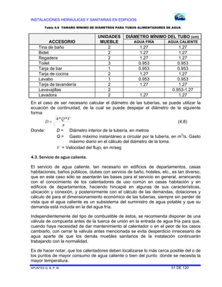 INSTALACIONES HIDRÁULICAS Y SANITARIAS EN EDIFICIOS
APUNTES G. B. P. M. 51 DE 120
ACCESORIO
UNIDADES
MUEBLE
DIÁMETRO MÍNIMO DEL TUBO (cm)
AGUA FRÍA AGUA CALIENTE
Tina de baño 2 1.27 1.27
Bidet 2 1.27 1.27
Regadera 2 1.27 1.27
Toilet 3 0.953 0.953
Tarja de bar 1 0.953 0.953
Tarja de cocina 2 1.27 1.27
Lavabo 1 0.953 0.953
Tarja de lavandería 2 1.27 1.27
Lavavajillas 2 0.953-1.27
Lavadora 2 1.27 1.27
En el caso de ser necesario calcular el diámetro de las tuberías, se puede utilizar la
ecuación de continuidad, de la cual se puede despejar el diámetro de la siguiente
forma:

VQ
D
**4
 (4.8)
Donde: D = Diámetro interior de la tubería, en metros
Q = Gasto máximo instantáneo a circular por la tubería, en m3
/s. Gasto
máximo diario en el cálculo del diámetro de la toma.
V = Velocidad del flujo, en m/seg
4.3. Servicio de agua caliente.
El servicio de agua caliente, tan necesario en edificios de departamentos, casas
habitaciones, baños públicos, clubes con servicio de baño, hoteles, etc., es tan diverso,
que en este caso sólo se asentarán las bases para el servicio en general, arrancando
con el conocimiento de los calentadores de uso común en casas habitación y en
edificios de departamentos, haciendo hincapié en algunas de sus características,
ubicación y conexión, y posteriormente con el cálculo de las demandas, dotaciones y
cálculo de para el dimensionamiento económico de las tuberías, siempre sin perder de
vista que el agua caliente es un subsistema del suministro de agua potable y que su
demanda está incluida en la del agua fría.
Independientemente del tipo de combustible de éstos, se recomienda disponer de una
válvula de compuerta antes de la tuerca de unión en la entrada de agua fría para que,
cuando haya necesidad de dar mantenimiento al calentador o en el peor de los casos
cambiarlo, con cerrar la válvula antes mencionada se evita desperdicio innecesario de
agua aparte de que los demás muebles sanitarios de la instalación continuarán
trabajando con la normalidad.
Es de hacer notar, que los calentadores deben localizarse lo más cerca posible del o de
los puntos de mayor consumo de agua caliente o bien del punto donde se necesita la
mayor temperatura.
Tabla 4.9 TAMAÑO MÍNIMO DE DIÁMETROS PARA TUBOS ALIMENTADORES DE AGUA
 