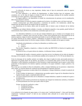 INSTALACIONES HIDRÁULICAS Y SANITARIAS EN EDIFICIOS
APUNTES G. B. P. M. 61 DE 120
La ubicación de ductos es muy importante, obedece tanto al tipo de construcción como de espacios
disponibles para tal fin.
En casas habitación y en edificios de departamentos, se deben localizar lejos de recámaras, salas,
comedores, etc., en fin, lejos de lugares en donde el ruido de las descargas continuas de los muebles sanitarios
conectados en niveles superiores, no provoquen malestar.
En lugares públicos y de espectáculos, en donde las concentraciones de personas son de consideración,
debe tenerse presente lo anterior.
Deben tomarse en cuenta los espacios ocupados por los ductos y las tuberías, pues es de hacer notar que:
— Existen construcciones que deben proyectarse y construirse de acuerdo a las instalaciones, además hay
instalaciones que deben hacerse de acuerdo al tipo de construcción.
— Las dimensiones de los ductos, deben estar de acuerdo, tanto al número como al diámetro de las tuberías
instaladas.
— Considerar que trabajar tuberías soldadas o roscadas, con diámetros pequeños o muy grandes, puede facilitar el
mantenimiento, hacer cambios en las instalaciones construidas según sea el caso.
Los obturadores hidráulicos, no son más que trampas hidráulicas que se instalan en los desagües de los
muebles sanitarios y coladeras, para evitar que los gases y malos olores producidos por la descomposición de las
materias orgánicas, salgan al exterior precisamente por donde se usan los diferentes muebles sanitarios.
Las partes interiores de los sifones, céspoles y obturadores en general no deben tener es su interior ni aristas ni
rugosidades que puedan retener los diversos cuerpos extraños y residuos evacuados con las aguas ya usadas.
Atendiendo primordialmente a su forma, los obturadores se clasifican como:
 Forma P
 Forma S
Para lavabos, fregaderos, mingitorios, o debajo de rejillas tipo IRRVINNG en baterías de regaderas para
servicios al publico, etc.
En forma de cono, en la parte inferior de coladeras, de diferentes formas y materiales.
Dependiendo del mueble o elemento sanitario al que dan servicio, los diámetros de los tubos de desagüe o
descarga y de los céspoles o sifones, son de diferentes medidas así los tenemos de: 32, 38, 102 mm de diámetro, etc.
Como las descargas de los muebles sanitario son rápidas, dan origen al golpe de ariete, provocando presiones o
depresiones tan grandes dentro de las tuberías, que pueden en un momento dado anular el efecto de las trampas,
obturadores o sellos hidráulicos, perdiéndose el cierre hermético y dando oportunidad a que los gases y malos olores
producidos al descomponerse las materias orgánicas acarreadas en las aguas residuales o negras, penetren a las
habitaciones.
Para evitar que sea anulado el efecto de obturadores, sellos o trampas hidráulicas por las presiones o depresiones
antes citadas, se conectan tuberías de ventilación que desempeñan las siguientes funciones:
 Equilibran las presiones en ambos lados de los obturadores o trampas hidráulicas, evitando la anulación de
su efecto.
 Evitan el peligro de depresiones o sobrepresiones que pueden aspirar el agua de los obturadores hacia las
bajadas de aguas negras, o expulsarla dentro del local.
 Al evitar la anulación del efecto de los obturadores o trampas hidráulicas, impiden la entrada de los gases a
las habitaciones.
 Impiden en cierto modo la corrosión de los elementos que integran las instalaciones sanitarias, al introducir
en forma permanente aire fresco que ayuda a diluir los gases.
Existen tres tipos de ventilación, a saber:
1. Ventilación Primaria.
2. Ventilación Secundaria.
3. Doble Ventilación.
A la ventilación de los bajantes de aguas negras, se le conoce como “ventilación primaria” o bien suele llamársele
simplemente “ventilación vertical”, el tubo de esta ventilación debe sobresalir de la azotea hasta una altura
conveniente.
 