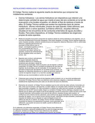 INSTALACIONES HIDRÁULICAS Y SANITARIAS EN EDIFICIOS
APUNTES G. B. P. M. 79 DE 120
El Código Técnico realiza la siguiente reseña de elementos que componen las
instalaciones sanitarias:
 Cierres hidráulicos: Los cierres hidráulicos son dispositivos que retienen una
determinada cantidad de agua que impide el paso del aire contenido en la red de
evacuación a los locales ocupados, sin afectar al flujo de residuos a través de
ellos. El Código Técnico señala que existen los siguientes tipos de cierres
hidráulicos; sifones individuales, propios de cada aparato; botes sifónicos, que
pueden servir a varios aparatos; sumideros sifónicos; arquetas sifónicas,
situadas en los encuentros de los conductos enterrados de aguas pluviales y
fecales. Para estos dispositivos, el Código Técnico establece las exigencias
propias de estos aparatos.
 Redes de pequeña evacuación conducirán los residuos desde los cierres hidráulicos a las bajantes, con un
recorrido sensiblemente horizontal (Desagües). Para estos desagües, el Código Técnico plantea exigencias
como; trazados sencillos, evitando cambios bruscos de trayectoria; distancia inferiores a 2.00 m, entre botes
sifónicos y bajantes;derivaciones que
acometan al bote sifónico que no
tengan una longitud superior a 2,50 m,
con una pendiente del 2 al 4 %;
condiciones que deben verificar los
aparatos; ausencia de enfrentamiento
de dos desagües sobre una tubería
común, etc.
 Bajantes para conducir verticalmente
las aguas residuales desde los
sumideros sifónicos en cubiertas y/o
canalones para pluviales y desde las
derivaciones de residuales, hasta la arqueta a pie de bajante o colector
suspendido. El Código Técnico considera la existencia de dos tipos de
bajantes: las de pluviales y las de residuales. En los bajantes no se
permitirá la disminución del diámetro en el sentido de la corriente. Los
bajantes con diferentes diámetros en su altura se admitirán solamente
cuando los bajantes recojan en su recorrido caudales de índole tan
distinta que sea recomendable el cambio de sección.
 Colectores para conducir las aguas de las bajantes hasta el exterior con un recorrido sensiblemente
horizontal. El Código Técnico hace una distinción entre colectores colgados y colectores enterrados
estableciendo especificaciones para cada uno de estos dos tipos de colectores.
 Elementos de conexión: el Código Técnico establece que la unión entre las redes vertical y horizontal y en
ésta, entre sus encuentros y derivaciones, se debe realizar con arquetas sobre cimiento de hormigón, con
tapa practicable, accesible o no. Sólo acometerá un colector por cada cara de la arqueta, con ángulos
abiertos de más de 90º hacia la salida. Según su cometido el Código Técnico distingue; arquetas a pie de
bajante que se utilizan para registro al pie de las bajantes cuando la conducción a partir de dicho punto vaya
a quedar enterrada, dicha arqueta nunca será de tipo sifónico; arquetas de paso para resolver la
confluencia como máximo de tres colectores, para continuar las aguas residuales por el colector principal;
arquetas de registro, con la misma función que las de paso, dispondrán de tapa accesible y practicable y
arquetas de trasdós que se utilizarán en caso de llegada al pozo del
edificio de más de un colector. El Código Técnico también establece la
necesidad de disponer de separadores de grasas, pozos generales de la
edificación, que pueden ser pozos de resalto cuando la diferencia de
cotas sea de 1m.
En lo referente a los elementos especiales, el Código Técnico hace referencia a
los sistemas de bombeo y elevación estableciendo una serie de exigencias para
su utilización, también en Código Técnico hace referencia a las válvulas
antirretorno de seguridad que deben ser instaladas para prevenir las posibles
 