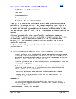 INSTALACIONES HIDRÁULICAS Y SANITARIAS EN EDIFICIOS
APUNTES G. B. P. M. 85 DE 120
 Flexibilidad para poder absorber sus movimientos.
 Lisura interior.
 Resistencia a la abrasión.
 Resistencia a la corrosión.
 Absorción de ruidos, producidos y transmitidos.
El Código Técnico señala que la instalación de evacuación de aguas residuales se
debe ejecutar con sujeción al proyecto, a la legislación aplicable, a las normas de la
buena construcción y a las instrucciones del director de obra y del director de ejecución
de la obra, por ello con el objeto de realizar las oportunas comprobaciones, en este
apartado de construcción de instalaciones, el Código Técnico establece un protocolo de
pruebas.
El Código Técnico también hace una reseña de los materiales con los que se
construyen las instalaciones, indicando las características generales que deben tener,
los materiales que se utilizan en los puntos de captación, los materiales de las
canalizaciones y las condiciones que deben reunir los materiales con los que se
fabrican los accesorios.
Para finalizar, también en el Código Técnico se hace referencia, al mantenimiento y la conservación de las
instalaciones sanitarias.
PRUEBAS.
El Código Técnico establece que las instalaciones sanitarias deben ser sometidas a las siguientes pruebas:
 Pruebas de estanqueidad parcial: Se deben realizar pruebas de estanqueidad parcial descargando
cada aparato aislado o simultáneamente, verificando los tiempos de desagüe, los fenómenos de
sifonado que se produzcan en el propio aparato o en los demás conectados a la red, ruidos en
desagües y tuberías y comprobación de cierres hidráulicos.
 Pruebas de estanqueidad total: Las pruebas de estanqueidad total se deben hacer sobre el sistema total,
bien de una sola vez o por partes.
 Pruebas de agua: La prueba con agua se efectuará sobre las redes de evacuación de aguas residuales y
pluviales. Para ello, se taponarán todos los terminales de las tuberías de evacuación, excepto los de
cubierta, y se llenará la red con agua hasta rebosar.
 Prueba con aire: La prueba con aire se realizará de forma similar a la prueba con agua.
 Prueba con humo: La prueba con humo se efectuará sobre la red de aguas residuales y su
correspondiente red de ventilación.
BIBLIOGRAFÍA.
 Luis Jesús Arizmendi Barnes. Cálculo y Normativa Básica de las instalaciones en los edificios.
Instalaciones Hidráulicas Gases Combustibles y de Ventilación. EUNSA. Ediciones Universidad de
Navarra, S.A. Pamplona. 1995.
1.5 Materiales para instalaciones sanitarias.
 