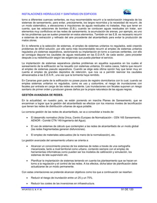 INSTALACIONES HIDRÁULICAS Y SANITARIAS EN EDIFICIOS
APUNTES G. B. P. M. 91 DE 120
torno a diferentes cuencas vertientes, es muy recomendable recurrir a la sectorización integrada de los
sistemas de saneamiento, para evitar, precisamente, los largos recorridos y la necesidad de recurrir, de
un modo sistemático, a elevaciones e impulsiones de aguas residuales no tratadas. Hay que tener en
cuenta, que las estaciones de bombeo (E.B.), cuando se conducen aguas residuales sin tratar, son
elementos muy conflictivos en las redes de saneamiento, la acumulación de arenas, por ejemplo, es uno
de los problemas que se suelen presentar en estos elementos. También en las E.B. es necesario recurrir
a sistemas de extracción y refinado del aire procedente del alcantarillado para evitar la producción de
malos olores.
En lo referente a la selección de sistemas, el empleo de sistemas unitarios no regulados, está creando
problemas de difícil solución, por ello sería más recomendable recurrir al empleo de sistemas unitarios
regulados y/o sistemas separativos, sectorizando su implantación en torno a cuencas vertientes, con ello
se consigue depurar los caudales de aguas residuales en las E.D.A.R. de cada sector, para proceder
después a su redistribución según las exigencias que pueda plantear el servicio.
La implantación de sistemas separativos plantea problemas en aquellos supuestos en los cuales el
saneamiento de la edificación se ha resuelto con sistemas unitarios. En estos casos, habría que recurrir
al empleo de sistemas pseudo separativos. Cuando se elige esta última opción hay que tener muy en
cuenta el empleo de grandes depósitos de retención, que nos va a permitir reenviar los caudales
almacenados a las E.D.A.R., una vez que la tormenta haya remitido.
En Canarias gran parte de la edificación no posee pozos de registro domiciliarios con lo cual, cuando se
emplea sistemas unitarios no regulados, como es uso y costumbre, el riesgo de inundaciones con
fecales por entrada en carga de las redes es evidente. Las inundaciones con fecales suponen un riesgo
sanitario de primer orden y producen graves daños por la propia naturaleza de las aguas negras.
GESTIÓN AVANZADA DE REDES.
En la actualidad, en nuestro país, se están poniendo en marcha Planes de Saneamiento, que se
encaminan a lograr que la gestión del alcantarillado se efectúe con los mismos niveles de tecnificación
que tienen las redes de distribución urbanas de agua potable.
La correcta gestión de las redes de alcantarillado, se va a consolidar a través de:
 El desarrollo normativo (Acta Única, Centro Europeo de Normalización - CEN 165 Saneamiento,
AENOR - Comité CTN 149 Ingeniería del Agua).
 El uso de sistemas de cálculo que contemplen a las redes de alcantarillado de un modo global
(las redes fragmentadas generan disfunciones).
 El empleo de materiales adecuados (de la mano de la normalización), etc.
La gestión avanzada del saneamiento urbano se orienta a:
 Alcanzar un conocimiento preciso de los sistemas de redes a través de una cartografía
mecanizada, tanto a nivel territorial como urbano, contando siempre con el empleo de
herramientas informáticas como pueden ser los modelos de calibración y simulación, los
sistemas de tele supervisión etc.
 Planificar la implantación de sistemas teniendo en cuenta los planteamiento que se hacen en
torno a la regulación y el control de las redes. A los efectos, dicha labor de planificación debe
actualizarse de un modo permanente.
Con estas orientaciones se pretende alcanzar objetivos como los que a continuación se reseñan:
 Reducir el riesgo de inundación entre un 25 y un 75%.
 Reducir los costes de las inversiones en infraestructura.
 