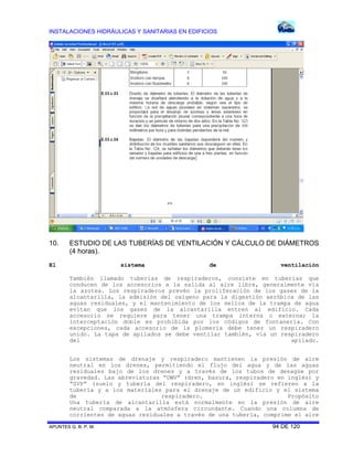 INSTALACIONES HIDRÁULICAS Y SANITARIAS EN EDIFICIOS
APUNTES G. B. P. M. 94 DE 120
10. ESTUDIO DE LAS TUBERÍAS DE VENTILACIÓN Y CÁLCULO DE DIÁMETROS
(4 horas).
El sistema de ventilación
También llamado tuberías de respiraderos, consiste en tuberías que
conducen de los accesorios a la salida al aire libre, generalmente vía
la azotea. Los respiraderos prevén la proliferación de los gases de la
alcantarilla, la admisión del oxígeno para la digestión aeróbica de las
aguas residuales, y el mantenimiento de los sellos de la trampa de agua
evitan que los gases de la alcantarilla entren al edificio. Cada
accesorio se requiere para tener una trampa interna o externa; la
interceptación doble es prohibida por los códigos de fontanería. Con
excepciones, cada accesorio de la plomería debe tener un respiradero
unido. La tapa de apilados se debe ventilar también, vía un respiradero
del apilado.
Los sistemas de drenaje y respiradero mantienen la presión de aire
neutral en los drenes, permitiendo el flujo del agua y de las aguas
residuales bajo de los drenes y a través de los tubos de desagüe por
gravedad. Las abreviaturas “DWV” (dren, basura, respiradero en inglés) y
“SVP” (suelo y tubería del respiradero, en inglés) se refieren a la
tubería y a los materiales para el drenaje de un edificio y el sistema
de respiradero. Propósito
Una tubería de alcantarilla está normalmente en la presión de aire
neutral comparada a la atmósfera circundante. Cuando una columna de
corrientes de aguas residuales a través de una tubería, comprime el aire
 