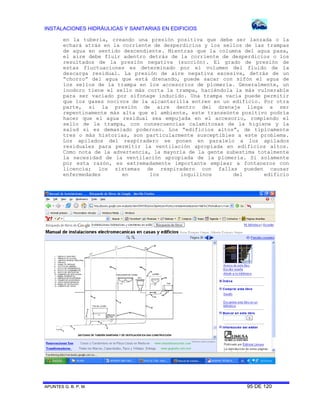 INSTALACIONES HIDRÁULICAS Y SANITARIAS EN EDIFICIOS
APUNTES G. B. P. M. 95 DE 120
en la tubería, creando una presión positiva que debe ser lanzada o la
echará atrás en la corriente de desperdicios y los sellos de las trampas
de agua en sentido descendiente. Mientras que la columna del agua pasa,
el aire debe fluir adentro detrás de la corriente de desperdicios o los
resultados de la presión negativa (succión). El grado de presión de
estas fluctuaciones es determinado por el volumen del fluido de la
descarga residual. La presión de aire negativa excesiva, detrás de un
“chorro” del agua que está drenando, puede sacar con sifón el agua de
los sellos de la trampa en los accesorios de plomería. Generalmente, un
inodoro tiene el sello más corta la trampa, haciéndola la más vulnerable
para ser vaciado por sifonage inducido. Una trampa vacía puede permitir
que los gases nocivos de la alcantarilla entren en un edificio. Por otra
parte, si la presión de aire dentro del drenaje llega a ser
repentinamente más alta que el ambiente, este transeúnte positivo podría
hacer que el agua residual sea empujada en el accesorio, rompiendo el
sello de la trampa, con consecuencias calamitosas de la higiene y la
salud si es demasiado poderoso. Los “edificios altos”, de típicamente
tres o más historias, son particularmente susceptibles a este problema.
Los apilados del respiradero se ponen en paralelo a los apilados
residuales para permitir la ventilación apropiada en edificios altos.
Como nota de la advertencia, la mayoría de la gente subestima totalmente
la necesidad de la ventilación apropiada de la plomería. Si solamente
por esta razón, es extremadamente importante emplear a fontaneros con
licencia; los sistemas de respiradero con fallas pueden causar
enfermedades en los inquilinos del edificio
 
