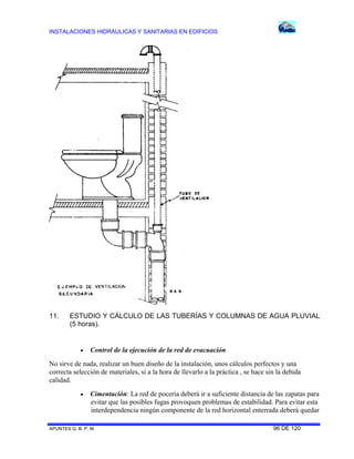 INSTALACIONES HIDRÁULICAS Y SANITARIAS EN EDIFICIOS
APUNTES G. B. P. M. 96 DE 120
11. ESTUDIO Y CÁLCULO DE LAS TUBERÍAS Y COLUMNAS DE AGUA PLUVIAL
(5 horas).
 Control de la ejecución de la red de evacuación
No sirve de nada, realizar un buen diseño de la instalación, unos cálculos perfectos y una
correcta selección de materiales, si a la hora de llevarlo a la práctica , se hace sin la debida
calidad.
 Cimentación: La red de poceria deberá ir a suficiente distancia de las zapatas para
evitar que las posibles fugas provoquen problemas de estabilidad. Para evitar esta
interdependencia ningún componente de la red horizontal enterrada deberá quedar
 
