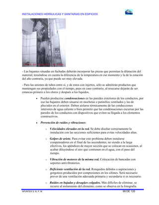 INSTALACIONES HIDRÁULICAS Y SANITARIAS EN EDIFICIOS
APUNTES G. B. P. M. 99 DE 120
- Las bajantes situadas en fachadas deberán incorporar las piezas que permitan la dilatación del
material, teniéndose en cuenta la diferencia de la temperatura en ese momento y la de la estación
del año contraria, ya que puede ser muy elevada.
- Para las uniones de tubos entre sí, y de estos con injertos, sólo se admitirán productos que
mantengan sus propiedades con el tiempo, pues en caso contrario, al resecarse dejarán de ser
estancas primero a los olores y después a los líquidos.
 Pueden producirse condensaciones en las paredes exteriores de los conductos, por
eso las bajantes deben situarse en mochetas o patinillos ventilados y las de
pluviales en el exterior. Deben aislarse térmicamente de las conducciones
interiores de agua caliente o bien permitir que las condensaciones escurran por las
paredes de los conductos con dispositivos que eviten su llegada a los elementos
constructivos.
 Prevención de ruidos y vibraciones:
o Velocidades elevadas en la red. Se debe diseñar correctamente la
instalación con las secciones suficientes para evitas velocidades altas.
o Golpes de ariete. Para evitar este problema deben instalarse
compensadores en el final de las ascendentes, no siendo a la larga
efectivos, los apéndices de mayor sección que se colocan en ocasiones, al
acabar diluyéndose el aire que contienen en el agua, con el paso del
tiempo.
o Vibración de motores de la misma red. Colocación de bancadas con
soportes antivibratorios.
o Deficiente ventilación de la red. Ronquidos debidos a aspiraciones y
gorgoteos producidos por compresiones en los sifones. Será necesario
prever de una ventilación adecuada primaria y secundaria si es necesario.
o Ruidos en bajadas y desagües colgados. Más difíciles de eliminar, se
recurre al aislamiento del elemento, como se observa en la fotografia.
 